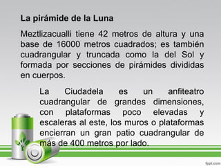 La pirámide de la Luna
Meztlizacualli tiene 42 metros de altura y una
base de 16000 metros cuadrados; es también
cuadrangular y truncada como la del Sol y
formada por secciones de pirámides divididas
en cuerpos.
    La     Ciudadela     es    un     anfiteatro
    cuadrangular de grandes dimensiones,
    con plataformas poco elevadas y
    escaleras al este, los muros o plataformas
    encierran un gran patio cuadrangular de
    más de 400 metros por lado.
 