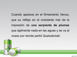 Cuando aparece en el firmamento Venus,
que su reflejo en el ondulante mar da la
impresión de una serpiente de plumas
que ágilmente nada en las aguas y se va al
ocaso por donde partió Quetzalcóatl.
 
