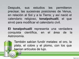 Después, sus estudios les permitieron
precisar, las sucesivas posiciones de Venus,
en relación al Sol y a la Tierra; y así nació el
calendario religioso, tonalpohualli, el que
sirvió para modificar el calendario civil.

El tonalpohualli representa una verdadera
conquista científica, en el área de la
Astronomía.
    También sabían fundir metales: el oro, la
    plata, el cobre y el plomo, con los que
    hacían artículos de lujo.
 