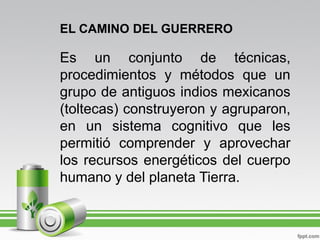 EL CAMINO DEL GUERRERO

Es un conjunto de técnicas,
procedimientos y métodos que un
grupo de antiguos indios mexicanos
(toltecas) construyeron y agruparon,
en un sistema cognitivo que les
permitió comprender y aprovechar
los recursos energéticos del cuerpo
humano y del planeta Tierra.
 