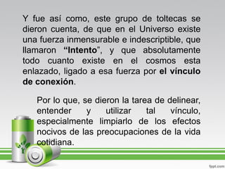 Y fue así como, este grupo de toltecas se
dieron cuenta, de que en el Universo existe
una fuerza inmensurable e indescriptible, que
llamaron “Intento”, y que absolutamente
todo cuanto existe en el cosmos esta
enlazado, ligado a esa fuerza por el vínculo
de conexión.

   Por lo que, se dieron la tarea de delinear,
   entender     y    utilizar   tal   vínculo,
   especialmente limpiarlo de los efectos
   nocivos de las preocupaciones de la vida
   cotidiana.
 