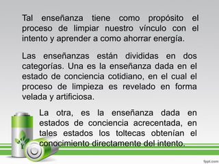 Tal enseñanza tiene como propósito el
proceso de limpiar nuestro vínculo con el
intento y aprender a como ahorrar energía.

Las enseñanzas están divididas en dos
categorías. Una es la enseñanza dada en el
estado de conciencia cotidiano, en el cual el
proceso de limpieza es revelado en forma
velada y artificiosa.
    La otra, es la enseñanza dada en
    estados de conciencia acrecentada, en
    tales estados los toltecas obtenían el
    conocimiento directamente del intento.
 
