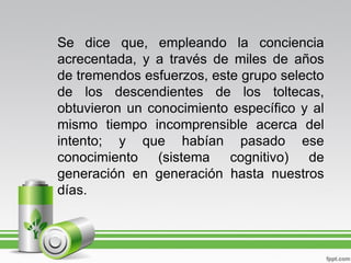 Se dice que, empleando la conciencia
acrecentada, y a través de miles de años
de tremendos esfuerzos, este grupo selecto
de los descendientes de los toltecas,
obtuvieron un conocimiento específico y al
mismo tiempo incomprensible acerca del
intento; y que habían pasado ese
conocimiento (sistema cognitivo) de
generación en generación hasta nuestros
días.
 