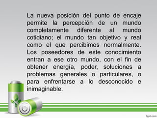 La nueva posición del punto de encaje
permite la percepción de un mundo
completamente diferente al mundo
cotidiano; el mundo tan objetivo y real
como el que percibimos normalmente.
Los poseedores de este conocimiento
entran a ese otro mundo, con el fin de
obtener energía, poder, soluciones a
problemas generales o particulares, o
para enfrentarse a lo desconocido e
inimaginable.
 