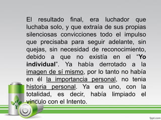 El resultado final, era luchador que
luchaba solo, y que extraía de sus propias
silenciosas convicciones todo el impulso
que precisaba para seguir adelante, sin
quejas, sin necesidad de reconocimiento,
debido a que no existía en el “Yo
individual”. Ya había derrotado a la
imagen de sí mismo, por lo tanto no había
en él la importancia personal, no tenia
historia personal. Ya era uno, con la
totalidad, es decir, había limpiado el
vínculo con el Intento.
 