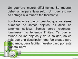 Un guerrero muere difícilmente. Su muerte
debe luchar para llevárselo. Un guerrero no
se entrega a la muerte tan fácilmente.

Los toltecas se dieron cuenta, que los seres
humanos no somos objetos, es decir, no
tenemos solidez. Somos seres redondos,
luminosos; no tenemos límites. Ya que el
mundo de los objetos y de la solidez, no es
más que una descripción que fue creada para
ayudarnos, para facilitar nuestro paso por este
planeta Tierra.
 