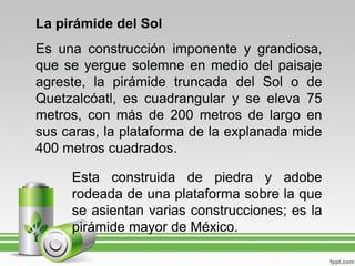 La pirámide del Sol
Es una construcción imponente y grandiosa,
que se yergue solemne en medio del paisaje
agreste, la pirámide truncada del Sol o de
Quetzalcóatl, es cuadrangular y se eleva 75
metros, con más de 200 metros de largo en
sus caras, la plataforma de la explanada mide
400 metros cuadrados.

     Esta construida de piedra y adobe
     rodeada de una plataforma sobre la que
     se asientan varias construcciones; es la
     pirámide mayor de México.
 