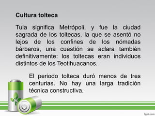 Cultura tolteca

Tula significa Metrópoli, y fue la ciudad
sagrada de los toltecas, la que se asentó no
lejos de los confines de los nómadas
bárbaros, una cuestión se aclara también
definitivamente: los toltecas eran individuos
distintos de los Teotihuacanos.

    El periodo tolteca duró menos de tres
    centurias. No hay una larga tradición
    técnica constructiva.
 
