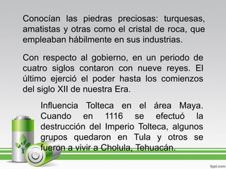 Conocían las piedras preciosas: turquesas,
amatistas y otras como el cristal de roca, que
empleaban hábilmente en sus industrias.

Con respecto al gobierno, en un periodo de
cuatro siglos contaron con nueve reyes. El
último ejerció el poder hasta los comienzos
del siglo XII de nuestra Era.
    Influencia Tolteca en el área Maya.
    Cuando en 1116 se efectuó la
    destrucción del Imperio Tolteca, algunos
    grupos quedaron en Tula y otros se
    fueron a vivir a Cholula, Tehuacán.
 