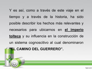 Y es así, como a través de este viaje en el
tiempo y a través de la historia, ha sido
posible describir los hechos más relevantes y
necesarios para ubicarnos en el imperio
tolteca y su influencia en la construcción de
un sistema cognoscitivo al cual denominaron
“EL CAMINO DEL GUERRERO”.
 