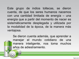 Este grupo de indios toltecas, se dieron
cuenta, de que los seres humanos nacemos
con una cantidad limitada de energía – una
energía que a partir del momento de nacer es
sistemáticamente desplegada y utilizada por
la modalidad de la época, de la manera más
ventajosa.
   Se dieron cuenta además, que aprender a
   manejar el mundo cotidiano de una
   manera inteligente, nos toma muchos
   años de adiestramiento.
 