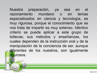 Nuestra preparación, ya sea en el
razonamiento    mundano      o    en    temas
especializados en ciencia y tecnología, es
muy rigurosa, porque el conocimiento que se
nos trata de impartir es muy extenso. Idéntico
criterio se puede aplicar a este grupo de
toltecas; sus métodos y enseñanzas, los
cuales dependen de la instrucción oral y de la
manipulación de la conciencia de ser, aunque
diferentes de los nuestros, son igualmente
rigurosos.
 