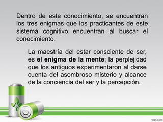 Dentro de este conocimiento, se encuentran
los tres enigmas que los practicantes de este
sistema cognitivo encuentran al buscar el
conocimiento.

   La maestría del estar consciente de ser,
   es el enigma de la mente; la perplejidad
   que los antiguos experimentaron al darse
   cuenta del asombroso misterio y alcance
   de la conciencia del ser y la percepción.
 