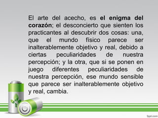 El arte del acecho, es el enigma del
corazón; el desconcierto que sienten los
practicantes al descubrir dos cosas: una,
que el mundo físico parece ser
inalterablemente objetivo y real, debido a
ciertas    peculiaridades    de    nuestra
percepción; y la otra, que si se ponen en
juego diferentes peculiaridades de
nuestra percepción, ese mundo sensible
que parece ser inalterablemente objetivo
y real, cambia.
 