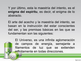 Y por último, esta la maestría del intento, es el
enigma del espíritu, es decir, el enigma de lo
abstracto.

El arte del acecho y la maestría del intento, se
basan en la instrucción del estar conscientes
del ser, y las premisas básicas en las que se
fundamentan son las siguientes:

     El Universo, es una infinita aglomeración
     de campos de energía, semejante a
     filamentos de luz que se extienden
     infinitamente en todas direcciones.
 