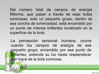 Del número total de campos de energía
filiforme, que pasan a través de esas bolas
luminosas, solo un pequeño grupo, dentro de
esa concha de luminosidad, está encendido por
un punto de intensa brillantez localizado en la
superficie de la bola.

La percepción sensorial humana, ocurre
cuando los campos de energía de ese
pequeño grupo, encendido por ese punto de
brillantez, extiende su luz hasta resplandecer
aún fuera de la bola luminosa.
 