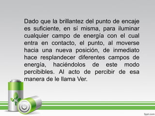 Dado que la brillantez del punto de encaje
es suficiente, en sí misma, para iluminar
cualquier campo de energía con el cual
entra en contacto, el punto, al moverse
hacia una nueva posición, de inmediato
hace resplandecer diferentes campos de
energía, haciéndolos de este modo
percibibles. Al acto de percibir de esa
manera de le llama Ver.
 