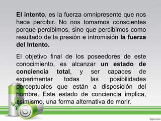 El intento, es la fuerza omnipresente que nos
hace percibir. No nos tomamos conscientes
porque percibimos, sino que percibimos como
resultado de la presión e intromisión la fuerza
del Intento.
El objetivo final de los poseedores de este
conocimiento, es alcanzar un estado de
conciencia total, y ser capaces de
experimentar      todas   las    posibilidades
perceptuales que están a disposición del
hombre. Este estado de conciencia implica,
asimismo, una forma alternativa de morir.
 