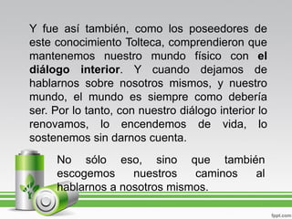 Y fue así también, como los poseedores de
este conocimiento Tolteca, comprendieron que
mantenemos nuestro mundo físico con el
diálogo interior. Y cuando dejamos de
hablarnos sobre nosotros mismos, y nuestro
mundo, el mundo es siempre como debería
ser. Por lo tanto, con nuestro diálogo interior lo
renovamos, lo encendemos de vida, lo
sostenemos sin darnos cuenta.
     No sólo eso, sino que también
     escogemos     nuestros   caminos al
     hablarnos a nosotros mismos.
 