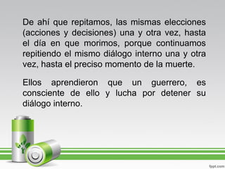 De ahí que repitamos, las mismas elecciones
(acciones y decisiones) una y otra vez, hasta
el día en que morimos, porque continuamos
repitiendo el mismo diálogo interno una y otra
vez, hasta el preciso momento de la muerte.

Ellos aprendieron que un guerrero, es
consciente de ello y lucha por detener su
diálogo interno.
 