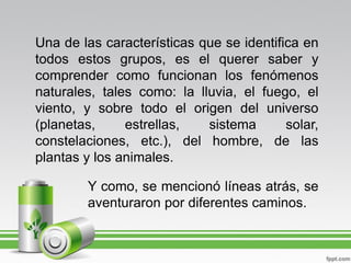 Una de las características que se identifica en
todos estos grupos, es el querer saber y
comprender como funcionan los fenómenos
naturales, tales como: la lluvia, el fuego, el
viento, y sobre todo el origen del universo
(planetas,     estrellas,   sistema       solar,
constelaciones, etc.), del hombre, de las
plantas y los animales.

        Y como, se mencionó líneas atrás, se
        aventuraron por diferentes caminos.
 