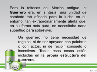 Para lo toltecas del México antiguo, el
Guerrero era, en síntesis, una unidad de
combate tan afinada para la lucha en su
entorno, tan extraordinariamente alerta que,
en su forma más pura, no necesitaba nada
superfluo para sobrevivir.
    Un guerrero no tiene necesidad de
    regalos, ni de ser apoyado con palabras
    o con actos, ni de recibir consuelo o
    incentivos. Todas esas cosas están
    incluidas en la propia estructura del
    guerrero.
 
