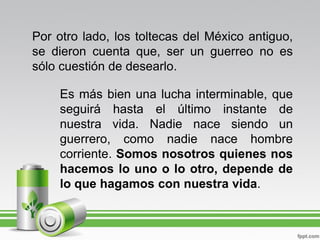 Por otro lado, los toltecas del México antiguo,
se dieron cuenta que, ser un guerreo no es
sólo cuestión de desearlo.

    Es más bien una lucha interminable, que
    seguirá hasta el último instante de
    nuestra vida. Nadie nace siendo un
    guerrero, como nadie nace hombre
    corriente. Somos nosotros quienes nos
    hacemos lo uno o lo otro, depende de
    lo que hagamos con nuestra vida.
 