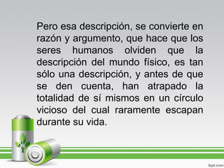 Pero esa descripción, se convierte en
razón y argumento, que hace que los
seres humanos olviden que la
descripción del mundo físico, es tan
sólo una descripción, y antes de que
se den cuenta, han atrapado la
totalidad de sí mismos en un círculo
vicioso del cual raramente escapan
durante su vida.
 