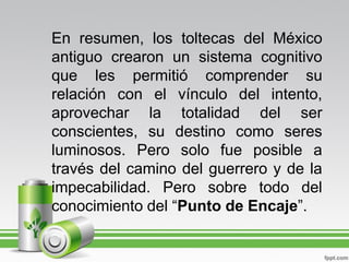 En resumen, los toltecas del México
antiguo crearon un sistema cognitivo
que les permitió comprender su
relación con el vínculo del intento,
aprovechar la totalidad del ser
conscientes, su destino como seres
luminosos. Pero solo fue posible a
través del camino del guerrero y de la
impecabilidad. Pero sobre todo del
conocimiento del “Punto de Encaje”.
 