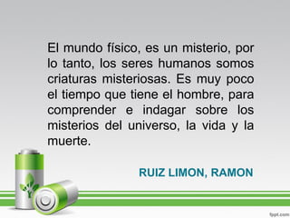 El mundo físico, es un misterio, por
lo tanto, los seres humanos somos
criaturas misteriosas. Es muy poco
el tiempo que tiene el hombre, para
comprender e indagar sobre los
misterios del universo, la vida y la
muerte.

               RUIZ LIMON, RAMON
 