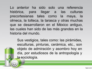 Lo anterior ha sido solo una referencia
histórica, para llegar a las culturas
precortesianas tales como la maya, la
olmeca, la tolteca, la tarasca y otras muchas
que se desarrollaron en el México antiguo,
las cuales han sido de las más grandes en la
historia del mundo.
    Sus vestigios, tales como: las pirámides,
    esculturas, pinturas, cerámica, etc., son
    objeto de admiración y asombro hoy en
    día, por estudiosos de la antropología y
    la sociología.
 