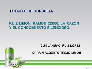 FUENTES DE CONSULTA


RUIZ LIMON, RAMON (2000). LA RAZON
Y EL CONOCIMIENTO SILENCIOSO.



               CUITLAHUAC RUIZ LOPEZ

           EFRAIN ALBERTO TREJO LIMON
 
