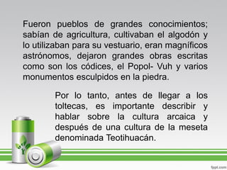 Fueron pueblos de grandes conocimientos;
sabían de agricultura, cultivaban el algodón y
lo utilizaban para su vestuario, eran magníficos
astrónomos, dejaron grandes obras escritas
como son los códices, el Popol- Vuh y varios
monumentos esculpidos en la piedra.

        Por lo tanto, antes de llegar a los
        toltecas, es importante describir y
        hablar sobre la cultura arcaica y
        después de una cultura de la meseta
        denominada Teotihuacán.
 