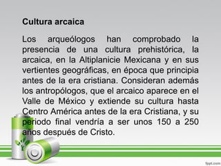 Cultura arcaica

Los arqueólogos han comprobado la
presencia de una cultura prehistórica, la
arcaica, en la Altiplanicie Mexicana y en sus
vertientes geográficas, en época que principia
antes de la era cristiana. Consideran además
los antropólogos, que el arcaico aparece en el
Valle de México y extiende su cultura hasta
Centro América antes de la era Cristiana, y su
periodo final vendría a ser unos 150 a 250
años después de Cristo.
 