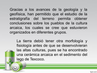 Gracias a los avances de la geología y la
geofísica, han permitido que el estudio de la
estratigrafía del terreno permita obtener
conclusiones sobre los pueblos de la cultura
arcaica, los cuales se cree que estuvieron
organizados en diferentes grupos.

   La tierra debió tener otra morfología y
   fisiología antes de que se desenvolvieran
   las altas culturas, pues se ha encontrado
   una cerámica arcaica en el sedimento del
   lago de Texcoco.
 