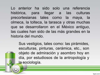 Lo anterior ha sido solo una referencia histórica, para llegar a las culturas precortesianas tales como la maya, la olmeca...