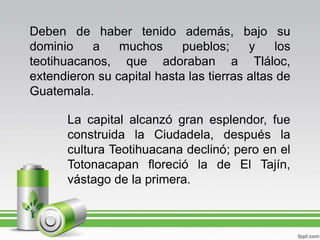 Deben de haber tenido además, bajo su dominio a muchos pueblos; y los teotihuacanos, que adoraban a Tláloc, extendieron su capital hasta las tierras altas de Guatemala.La capital alcanzó gran esplendor, fue construida la Ciudadela, después la cultura Teotihuacana declinó; pero en el Totonacapan floreció la de El Tajín, vástago de la primera.