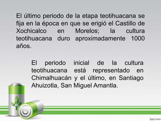 El último periodo de la etapa teotihuacana se fija en la época en que se erigió el Castillo de Xochicalco en Morelos; la cultura teotihuacana duro aproximadamente 1000 años.El periodo inicial de la cultura teotihuacana está representado en Chimalhuacán y el último, en Santiago Ahuizotla, San Miguel Amantla.