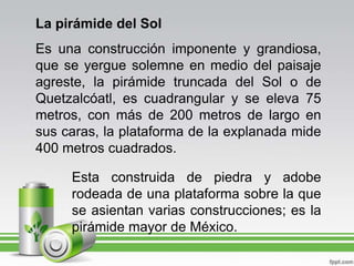 La pirámide del SolEs una construcción imponente y grandiosa, que se yergue solemne en medio del paisaje agreste, la pirámide truncada del Sol o de Quetzalcóatl, es cuadrangular y se eleva 75 metros, con más de 200 metros de largo en sus caras, la plataforma de la explanada mide 400 metros cuadrados.Esta construida de piedra y adobe rodeada de una plataforma sobre la que se asientan varias construcciones; es la pirámide mayor de México.