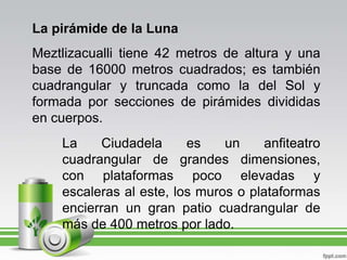 La pirámide de la LunaMeztlizacualli tiene 42 metros de altura y una base de 16000 metros cuadrados; es también cuadrangular y truncada como la del Sol y formada por secciones de pirámides divididas en cuerpos.La Ciudadela es un anfiteatro cuadrangular de grandes dimensiones, con plataformas poco elevadas y escaleras al este, los muros o plataformas encierran un gran patio cuadrangular de más de 400 metros por lado.