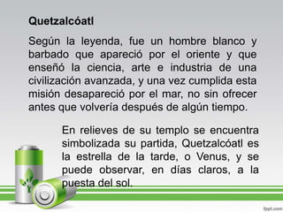 QuetzalcóatlSegún la leyenda, fue un hombre blanco y barbado que apareció por el oriente y que enseñó la ciencia, arte e industria de una civilización avanzada, y una vez cumplida esta misión desapareció por el mar, no sin ofrecer antes que volvería después de algún tiempo.En relieves de su templo se encuentra simbolizada su partida, Quetzalcóatl es la estrella de la tarde, o Venus, y se puede observar, en días claros, a la puesta del sol.