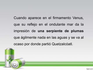 Cuando aparece en el firmamento Venus, que su reflejo en el ondulante mar da la impresión de una serpiente de plumas que ágilmente nada en las aguas y se va al ocaso por donde partió Quetzalcóatl.
