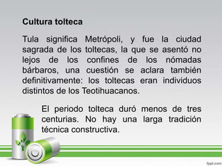 Cultura toltecaTula significa Metrópoli, y fue la ciudad sagrada de los toltecas, la que se asentó no lejos de los confines de los nómadas bárbaros, una cuestión se aclara también definitivamente: los toltecas eran individuos distintos de los Teotihuacanos.El periodo tolteca duró menos de tres centurias. No hay una larga tradición técnica constructiva.