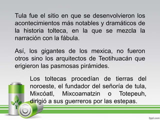 Tula fue el sitio en que se desenvolvieron los acontecimientos más notables y dramáticos de la historia tolteca, en la que se mezcla la narración con la fábula.Así, los gigantes de los mexica, no fueron otros sino los arquitectos de Teotihuacán que erigieron las pasmosas pirámides.Los toltecas procedían de tierras del noroeste, el fundador del señoría de tula, Mixcóatl, Mixcoamatzin o Totepeuh, dirigió a sus guerreros por las estepas.
