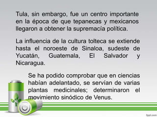 Tula, sin embargo, fue un centro importante en la época de que tepanecas y mexicanos llegaron a obtener la supremacía política.La influencia de la cultura tolteca se extiende hasta el noroeste de Sinaloa, sudeste de Yucatán, Guatemala, El Salvador y Nicaragua.Se ha podido comprobar que en ciencias habían adelantado, se servían de varias plantas medicinales; determinaron el movimiento sinódico de Venus.