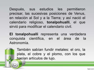 Después, sus estudios les permitieron precisar, las sucesivas posiciones de Venus, en relación al Sol y a la Tierra; y así nació el calendario religioso, tonalpohualli, el que sirvió para modificar el calendario civil.El tonalpohualli representa una verdadera conquista científica, en el área de la Astronomía.También sabían fundir metales: el oro, la plata, el cobre y el plomo, con los que hacían artículos de lujo.