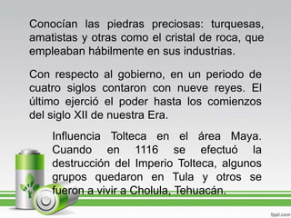 Conocían las piedras preciosas: turquesas, amatistas y otras como el cristal de roca, que empleaban hábilmente en sus industrias.Con respecto al gobierno, en un periodo de cuatro siglos contaron con nueve reyes. El último ejerció el poder hasta los comienzos del siglo XII de nuestra Era.Influencia Tolteca en el área Maya. Cuando en 1116 se efectuó la destrucción del Imperio Tolteca, algunos grupos quedaron en Tula y otros se fueron a vivir a Cholula, Tehuacán.