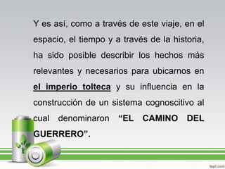 Y es así, como a través de este viaje, en el espacio, el tiempo y a través de la historia, ha sido posible describir los hechos más relevantes y necesarios para ubicarnos en el imperio tolteca y su influencia en la construcción de un sistema cognoscitivo al cual denominaron “EL CAMINO DEL GUERRERO”.