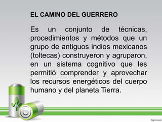 EL CAMINO DEL GUERREROEs un conjunto de técnicas, procedimientos y métodos que un grupo de antiguos indios mexicanos (toltecas) construyeron y agruparon, en un sistema cognitivo que les permitió comprender y aprovechar los recursos energéticos del cuerpo humano y del planeta Tierra.
