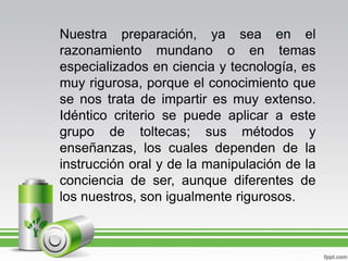 Nuestra preparación, ya sea en el razonamiento mundano o en temas especializados en ciencia y tecnología, es muy rigurosa, porque el conocimiento que se nos trata de impartir es muy extenso. Idéntico criterio se puede aplicar a este grupo de toltecas; sus métodos y enseñanzas, los cuales dependen de la instrucción oral y de la manipulación de la conciencia de ser, aunque diferentes de los nuestros, son igualmente rigurosos.